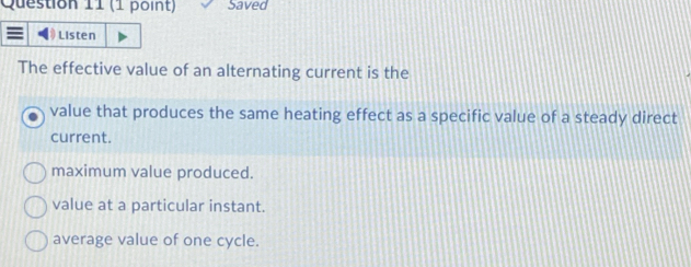 Saved
Listen
The effective value of an alternating current is the
value that produces the same heating effect as a specific value of a steady direct
current.
maximum value produced.
value at a particular instant.
average value of one cycle.