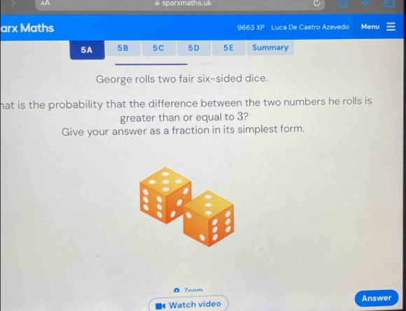 AA r maths. uk 
arx Maths 9663 xP Luca De Castro Azevedo Menu 
5A 5B 5C 5D 5E Summary 
George rolls two fair six-sided dice. 
hat is the probability that the difference between the two numbers he rolls is 
greater than or equal to 3? 
Give your answer as a fraction in its simplest form. 
7anm 
Answer 
Watch video