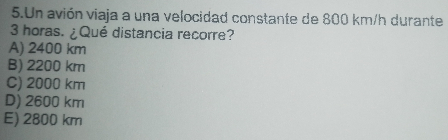 Un avión viaja a una velocidad constante de 800 km/h durante
3 horas. ¿Qué distancia recorre?
A) 2400 km
B) 2200 km
C) 2000 km
D) 2600 km
E) 2800 km