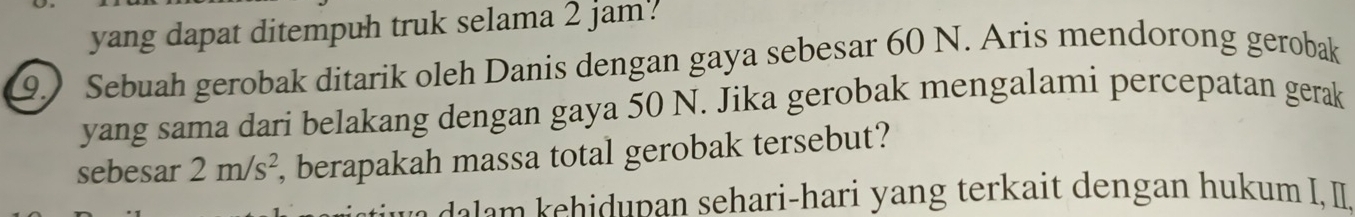 yang dapat ditempuh truk selama 2 jam. 
9.) Sebuah gerobak ditarik oleh Danis dengan gaya sebesar 60 N. Aris mendorong gerobak 
yang sama dari belakang dengan gaya 50 N. Jika gerobak mengalami percepatan gerak 
sebesar 2m/s^2 , berapakah massa total gerobak tersebut? 
e h p an sehari-hari yang terkait dengan hukum I, I