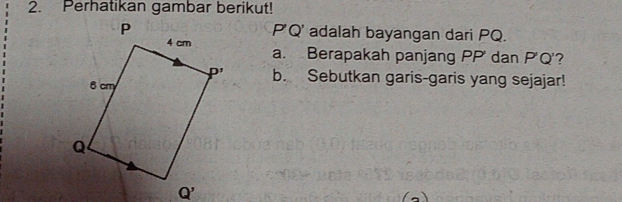 Perhatikan gambar berikut!
P( )
'adalah bayangan dari PQ.
a. Berapakah panjang PP' dan P'Q'?
b. Sebutkan garis-garis yang sejajar!