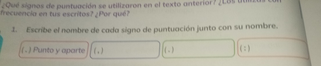 ¿Qué signos de puntuación se utilizaron en el texto anterior? ¿Los utiliz 
frecuencia en tus escritos? ¿Por qué? 
1. Escribe el nombre de cada signo de puntuación junto con su nombre. 
( . ) Punto y aparte (,) ( . ) (:)