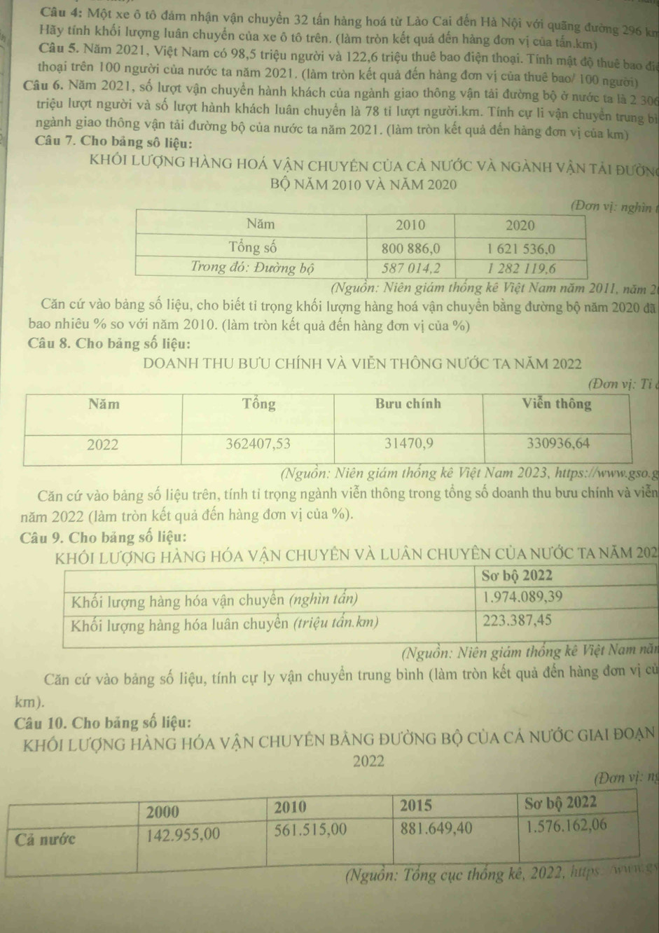 Một xe ô tô đám nhận vận chuyển 32 tấn hàng hoá từ Lào Cai đến Hà Nội với quãng đường 296 km
Hãy tính khối lượng luân chuyển của xe ô tô trên. (làm tròn kết quá đến hàng đơn vị của tấn.km)
Câu 5. Năm 2021, Việt Nam có 98,5 triệu người và 122,6 triệu thuê bao điện thoại. Tính mật độ thuê bao điể
thoại trên 100 người của nước ta năm 2021. (làm tròn kết quả đến hàng đơn vị của thuê bao/ 100 người)
Câu 6. Năm 2021, số lượt vận chuyển hành khách của ngành giao thông vận tải đường bộ ở nước ta là 2 306
triệu lượt người và số lượt hành khách luân chuyển là 78 tỉ lượt người.km. Tính cự li vận chuyển trung bì
ngành giao thông vận tải đường bộ của nước ta năm 2021. (làm tròn kết quả đến hàng đơn vị của km)
Câu 7. Cho bảng số liệu:
KhÔI LượnG hÀNG hOÁ vậN chUYêN của cả nước và ngàNh vận tải đường
Bộ NăM 2010 Và NăM 2020
ghìn 
(Nguồn: Niên giám thống kê Việt Nam năm 2011, năm 20
Căn cứ vào bảng số liệu, cho biết tỉ trọng khối lượng hàng hoá vận chuyển bằng đường bộ năm 2020 đã
bao nhiêu % so với năm 2010. (làm tròn kết quả đến hàng đơn vị của %)
Câu 8. Cho bảng số liệu:
DOANH THU BƯU CHíNH VÀ VIỆN THÔNG NƯỚC TA NăM 2022
 
(Nguồn: Niên giám thống kê Việt Nam 2023, https://www.gso.g
Căn cứ vào bảng số liệu trên, tính tỉ trọng ngành viễn thông trong tổng số doanh thu bưu chính và viễn
năm 2022 (làm tròn kết quả đến hàng đơn vị của %).
Câu 9. Cho bảng số liệu:
khói lượng hàng hóa vận chuyÊn và luân chuyÊn của nước ta năm 202
(Nguồn:m
Căn cứ vào bảng số liệu, tính cự ly vận chuyển trung bình (làm tròn kết quả đến hàng đơn vị củử
km).
Câu 10. Cho bảng số liệu:
KhỐI lượnG hÀnG hÓA vậN CHUYÊN bảnG đườnG bộ của cả nước giai đoẠn
2022
(Đơn vị: ng