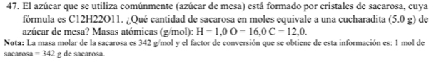 El azúcar que se utiliza comúnmente (azúcar de mesa) está formado por cristales de sacarosa, cuya 
fórmula es C12H22O11. ¿Qué cantidad de sacarosa en moles equivale a una cucharadita (5.0 _ rho  g) de 
azúcar de mesa? Masas atómicas (g/mol): H=1,0O=16, 0C=12,0. 
Nota: La masa molar de la sacarosa es 342 g/mol y el factor de conversión que se obtiene de esta información es: 1 mol de 
sacarosa =342g de sacarosa.