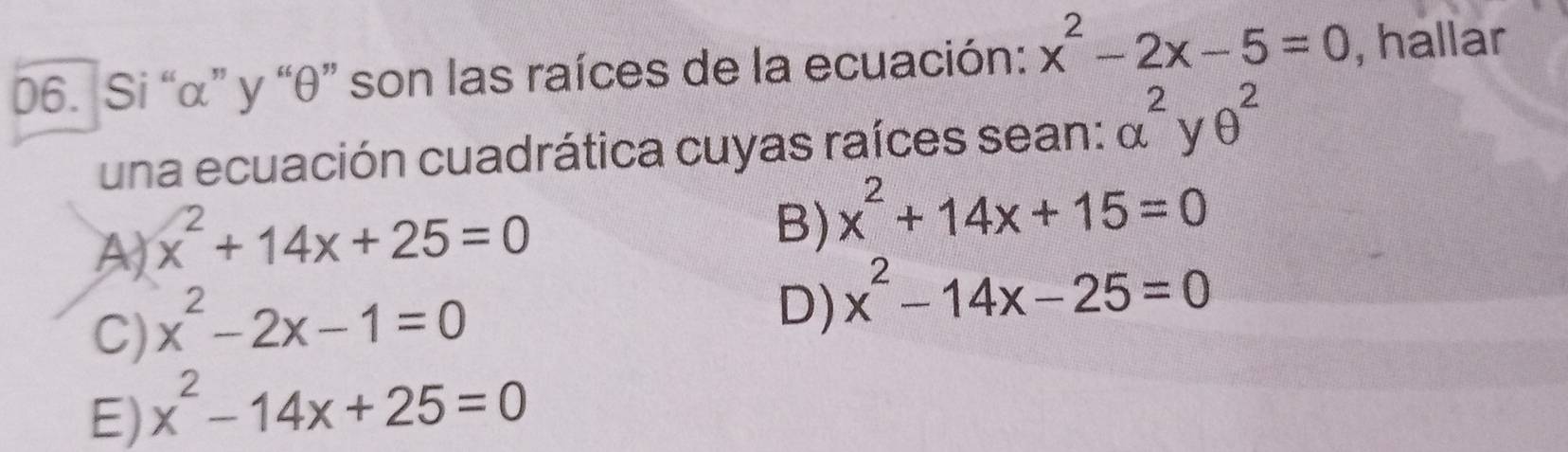 Si “ α ” y “ θ ” son las raíces de la ecuación: x^2-2x-5=0 , hallar
una ecuación cuadrática cuyas raíces sean: alpha^2yθ^2
A) x^2+14x+25=0
B) x^2+14x+15=0
C) x^2-2x-1=0
D) x^2-14x-25=0
E) x^2-14x+25=0