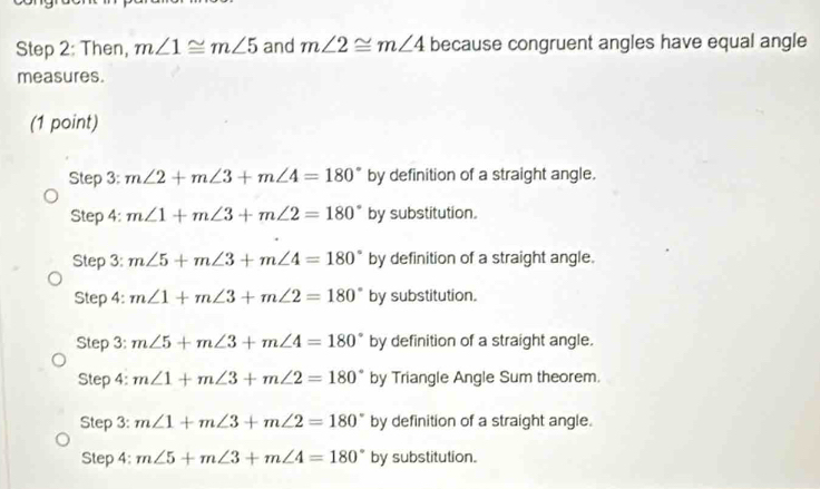 Then, m∠ 1≌ m∠ 5 and m∠ 2≌ m∠ 4 because congruent angles have equal angle
measures.
(1 point)
Step 3: m∠ 2+m∠ 3+m∠ 4=180° by definition of a straight angle.
Step 4: m∠ 1+m∠ 3+m∠ 2=180° by substitution.
Step 3: m∠ 5+m∠ 3+m∠ 4=180° by definition of a straight angle.
Step 4: m∠ 1+m∠ 3+m∠ 2=180° by substitution.
Step 3: m∠ 5+m∠ 3+m∠ 4=180° by definition of a straight angle.
Step 4: m∠ 1+m∠ 3+m∠ 2=180° by Triangle Angle Sum theorem.
Step 3: m∠ 1+m∠ 3+m∠ 2=180° by definition of a straight angle.
Step 4: m∠ 5+m∠ 3+m∠ 4=180° by substitution.