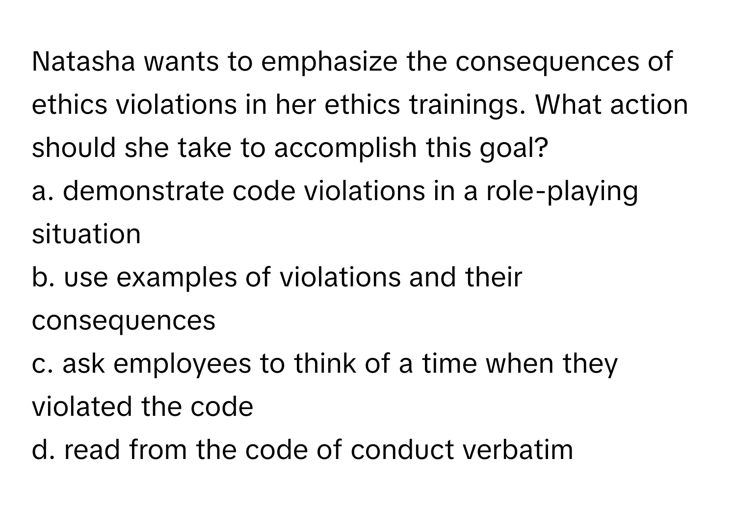 Natasha wants to emphasize the consequences of ethics violations in her ethics trainings. What action should she take to accomplish this goal?

a. demonstrate code violations in a role-playing situation 
b. use examples of violations and their consequences
c. ask employees to think of a time when they violated the code 
d. read from the code of conduct verbatim