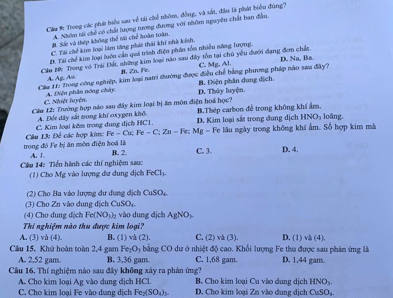 Trong các phát biểu sau về tái chế nhôm, đồng, và sắt, đâu là phát biểu đúng?
A. Nhôm tái chế có chất lượng tương đương với nhôm nguyên chất ban đầu.
B. Sắt và thép không thể tái chế hoàn toàn.
C. Tái chế kim loại làm tăng phát thải khí nhà kính.
D. Tái chế kim loại luôn cần quá trình điện phân tốn nhiều năng lượng.
D. Na, Ba.
Câu 10: Trong vỏ Trái Đất, những kim loại nào sau đây tồn tại chủ yếu dưới dạng đơn chất.
A. Ag, Au. B. Zn, Fe. C. Mg, Al.
Câu 11: Trong công nghiệp, kim loại natri thường được điều chế bằng phương pháp nào sau đây?
A. Điện phân nóng chảy. B. Điện phân dung dịch.
C. Nhiệt luyện. D. Thủy luyện.
Câu 12: Trường hợp nào sau đây kim loại bị ăn mòn điện hoá học?
A. Đốt dây sắt trong khí oxygen khô. B.Thép carbon đề trong không khí ẩm.
C. Kim loại kẽm trong dung dịch HC1. D. Kim loại sắt trong dung dịch HNO_3 loãng.
Câu 13: Để các hợp kim: I^=e-Cu;Fe-C;Zn - Fe; Mg - Fe lâu ngày trong không khí ẩm. Số hợp kim mà
trong đó Fe bị ăn mòn điện hoá là D. 4.
A. 1. B. 2. C. 3.
Câu 14: Tiến hành các thí nghiệm sau:
(1) Cho Mg vào lượng dư dung dịch FeCl_3.
(2) Cho Ba vào lượng dư dung dịch CuSO_4.
(3) Cho Zn vào dung dịch CuSO_4.
(4) Cho dung dịch Fe(NO_3)_2 vào dung dịch AgNO_3.
Thí nghiệm nào thu được kim loại?
A. (3) và (4). B. (1) và (2). C. (2) và (3). D. (1) và (4).
Câu 15. Khử hoàn toàn 2,4 gam Fe_2O_3 bằng CO dư ở nhiệt độ cao. Khối lượng Fe thu được sau phản ứng là
A. 2,52 gam. B. 3,36 gam. C. 1,68 gam. D. 1,44 gam.
Câu 16. Thí nghiệm nào sau đây không xảy ra phản ứng?
A. Cho kim loại Ag vào dung dịch HCl. B. Cho kim loại Cu vào dung dịch HNO_3.
C. Cho kim loại Fe vào dung dịch Fe_2(SO_4)_3. D. Cho kim loại Zn vào dung dịch CuSO_4.