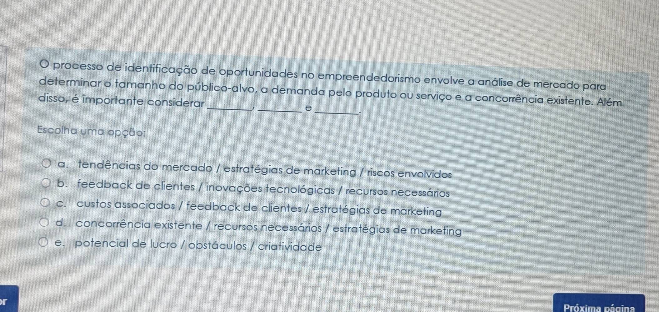 processo de identificação de oportunidades no empreendedorismo envolve a análise de mercado para
_
determinar o tamanho do público-alvo, a demanda pelo produto ou serviço e a concorrência existente. Além
disso, é importante considerar
__e
.
Escolha uma opção:
a. tendências do mercado / estratégias de marketing / riscos envolvidos
b. feedback de clientes / inovações tecnológicas / recursos necessários
c. custos associados / feedback de clientes / estratégias de marketing
de concorrência existente / recursos necessários / estratégias de marketing
e. potencial de lucro / obstáculos / criatividade
r Próxima página