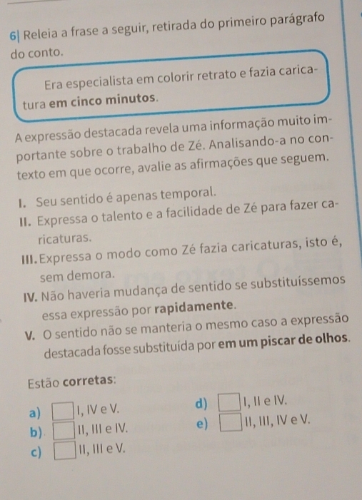 6| Releia a frase a seguir, retirada do primeiro parágrafo
do conto.
Era especialista em colorir retrato e fazia carica-
tura em cinco minutos.
A expressão destacada revela uma informação muito im-
portante sobre o trabalho de Zé. Analisando-a no con-
texto em que ocorre, avalie as afirmações que seguem.
I. Seu sentido é apenas temporal.
II. Expressa o talento e a facilidade de Zé para fazer ca-
ricaturas.
III. Expressa o modo como Zé fazia caricaturas, isto é,
sem demora.
IV. Não haveria mudança de sentido se substituíssemos
essa expressão por rapidamente.
V. O sentido não se manteria o mesmo caso a expressão
destacada fosse substituída por em um piscar de olhos.
Estão corretas:
a) □ I, IV e V. d) □ I,ⅡeⅣ.
b). □ II, II e IV. e) □ II, III, I e V.
c) □ Ⅱ, Ⅲ e V.