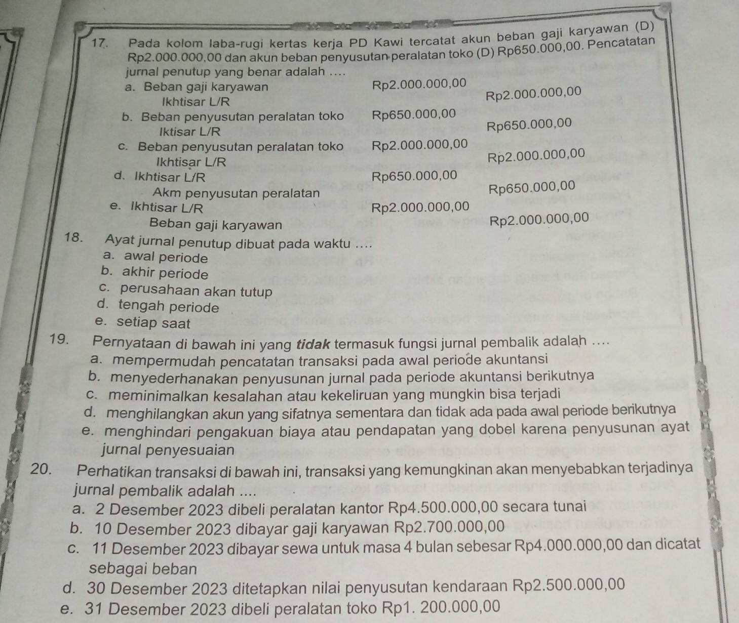 Pada kolom laba-rugi kertas kerja PD Kawi tercatat akun beban gaji karyawan (D)
Rp2.000.000,00 dan akun beban penyusutan peralatan toko (D) Rp650.000,00. Pencatatan
jurnal penutup yang benar adalah ....
a. Beban gaji karyawan Rp2.000.000,00
Ikhtisar L/R
Rp2.000.000,00
b. Beban penyusutan peralatan toko Rp650.000,00
Iktisar L/R
Rp650.000,00
c. Beban penyusutan peralatan toko Rp2.000.000,00
Ikhtisar L/R
Rp2.000.000,00
d.Ikhtisar L/R Rp650.000,00
Akm penyusutan peralatan
Rp650.000,00
e. Ikhtisar L/R Rp2.000.000,00
Beban gaji karyawan
Rp2.000.000,00
18. Ayat jurnal penutup dibuat pada waktu ....
a. awal periode
b. akhir periode
c. perusahaan akan tutup
d. tengah periode
e. setiap saat
19. Pernyataan di bawah ini yang tidak termasuk fungsi jurnal pembalik adalah …...
a. mempermudah pencatatan transaksi pada awal periode akuntansi
b. menyederhanakan penyusunan jurnal pada periode akuntansi berikutnya
c. meminimalkan kesalahan atau kekeliruan yang mungkin bisa terjadi
d. menghilangkan akun yang sifatnya sementara dan tidak ada pada awal periode berikutnya
e. menghindari pengakuan biaya atau pendapatan yang dobel karena penyusunan ayat
jurnal penyesuaian
20. Perhatikan transaksi di bawah ini, transaksi yang kemungkinan akan menyebabkan terjadinya
jurnal pembalik adalah ....
a. 2 Desember 2023 dibeli peralatan kantor Rp4.500.000,00 secara tunai
b. 10 Desember 2023 dibayar gaji karyawan Rp2.700.000,00
c. 11 Desember 2023 dibayar sewa untuk masa 4 bulan sebesar Rp4.000.000,00 dan dicatat
sebagai beban
d. 30 Desember 2023 ditetapkan nilai penyusutan kendaraan Rp2.500.000,00
e. 31 Desember 2023 dibeli peralatan toko Rp1. 200.000,00