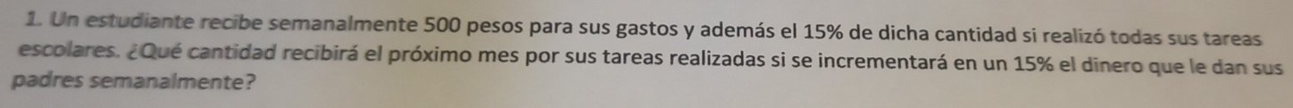 Un estudiante recibe semanalmente 500 pesos para sus gastos y además el 15% de dicha cantidad si realizó todas sus tareas 
escolares. ¿Qué cantidad recibirá el próximo mes por sus tareas realizadas si se incrementará en un 15% el dinero que le dan sus 
padres semanalmente?