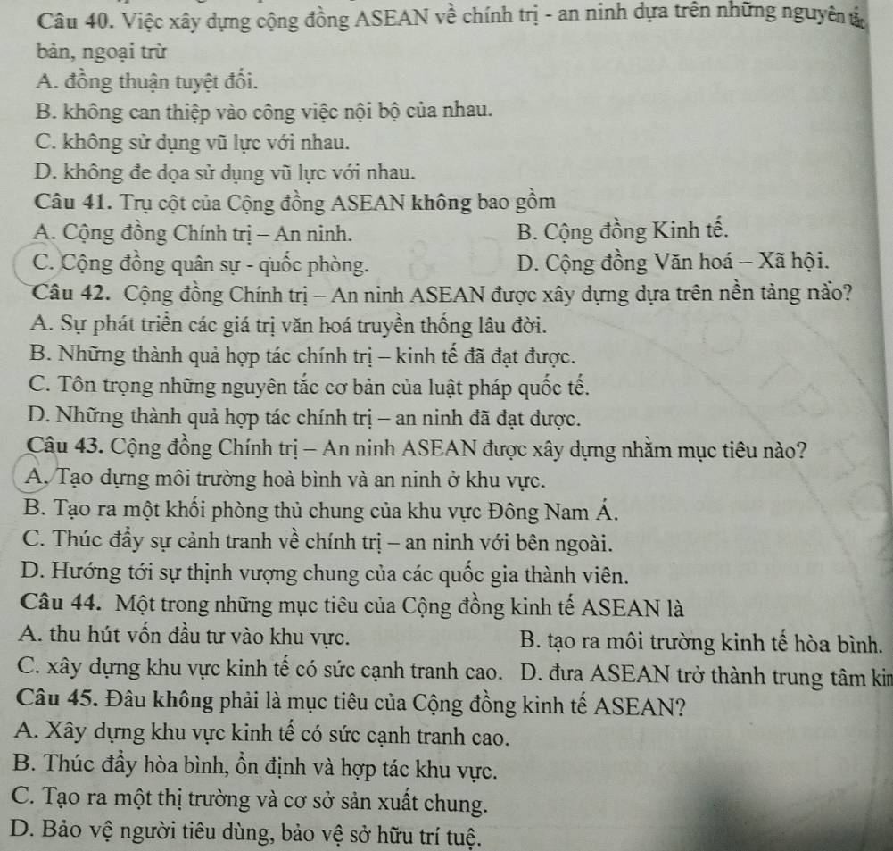 Việc xây dựng cộng đồng ASEAN về chính trị - an ninh dựa trên những nguyên ử
bản, ngoại trừ
A. đồng thuận tuyệt đối.
B. không can thiệp vào công việc nội bộ của nhau.
C. không sử dụng vũ lực với nhau.
D. không đe dọa sử dụng vũ lực với nhau.
Câu 41. Trụ cột của Cộng đồng ASEAN không bao gồm
A. Cộng đồng Chính trị - An ninh. B. Cộng đồng Kinh tế.
C. Cộng đồng quân sự - quốc phòng. D. Cộng đồng Văn hoá - Xã hội.
Câu 42. Cộng đồng Chính trị - An ninh ASEAN được xây dựng dựa trên nền tảng nào?
A. Sự phát triển các giá trị văn hoá truyền thống lâu đời.
B. Những thành quả hợp tác chính trị - kinh tế đã đạt được.
C. Tôn trọng những nguyên tắc cơ bản của luật pháp quốc tế.
D. Những thành quả hợp tác chính trị - an ninh đã đạt được.
Câu 43. Cộng đồng Chính trị - An ninh ASEAN được xây dựng nhằm mục tiêu nào?
A. Tạo dựng môi trường hoà bình và an ninh ở khu vực.
B. Tạo ra một khối phòng thủ chung của khu vực Đông Nam Á.
C. Thúc đầy sự cảnh tranh về chính trị - an ninh với bên ngoài.
D. Hướng tới sự thịnh vượng chung của các quốc gia thành viên.
Câu 44. Một trong những mục tiêu của Cộng đồng kinh tế ASEAN là
A. thu hút vốn đầu tư vào khu vực. B. tạo ra môi trường kinh tế hòa bình.
C. xây dựng khu vực kinh tế có sức cạnh tranh cao. D. đưa ASEAN trở thành trung tâm kin
Câu 45. Đâu không phải là mục tiêu của Cộng đồng kinh tế ASEAN?
A. Xây dựng khu vực kinh tế có sức cạnh tranh cao.
B. Thúc đầy hòa bình, ổn định và hợp tác khu vực.
C. Tạo ra một thị trường và cơ sở sản xuất chung.
D. Bảo vệ người tiêu dùng, bảo vệ sở hữu trí tuệ.