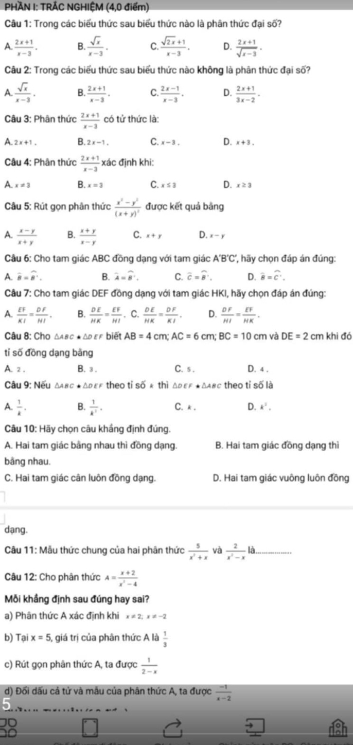 PHÀN I: TRẢC NGHIỆM (4,0 điểm)
Câu 1: Trong các biểu thức sau biểu thức nào là phân thức đại số?
A.  (2x+1)/x-3 . B.  sqrt(x)/x-3 . C.  (sqrt(2x)+1)/x-3 . D.  (2x+1)/sqrt(x-3) .
Câu 2: Trong các biểu thức sau biểu thức nào không là phân thức đại số?
A. sqrt(x)/x-3 . B.  (2x+1)/x-3 . C.  (2x-1)/x-3 . D.  (2x+1)/3x-2 .
Câu 3: Phân thức  (2x+1)/x-3  có tử thức là:
A. 2x+1. B. 2x-1. C. x-3. D. x+3.
Câu 4: Phân thức  (2x+1)/x-3  xác định khi:
A. x!= 3 B. x=3 C. x≤ 3 D. x≥ 3
Câu 5: Rút gọn phân thức frac x^2-y^2(x+y)^2 được kết quả bằng
A.  (x-y)/x+y  B.  (x+y)/x-y  C. x+y D. x-y
Câu 6: Cho tam giác ABC đồng dạng với tam giác A'B'C', hãy chọn đáp án đúng:
A. widehat B=widehat B'. B. widehat A=widehat B'. C. widehat C=widehat B'. D. widehat B=widehat C'.
Câu 7: Cho tam giác DEF đồng dạng với tam giác HKI, hãy chọn đáp án đúng:
A.  EF/KI = DF/HI . B.  DE/HK = EF/HI . C.  DE/HK = DF/KI . D.  DF/HI = EF/HK .
Câu 8: Cho Δαвc ★ Δd εf biết AB=4 cm; AC=6cm;BC=10cm và DE=2cm khi đó
tí số đồng dạng bằng
A. 2 . B. 3 . C.s . D. 4 .
Câu 9: Nếu △ ABC· △ DEF theo tỉ số k thì Δρεε ★Δαβc theo tỉ số là
A.  1/k . B.  1/k^2 . C. k . D. k^2.
Câu 10: Hãy chọn câu khắng định đúng.
A. Hai tam giác bằng nhau thì đồng dạng. B. Hai tam giác đồng dạng thì
bằng nhau.
C. Hai tam giác cân luôn đồng dạng. D. Hai tam giác vuông luôn đồng
dạng.
Câu 11: Mẫu thức chung của hai phân thức  5/x^2+x  và  2/x^2-x la
Câu 12: Cho phân thức A= (x+2)/x^2-4 
Mỗi khầng định sau đúng hay sai?
a) Phân thức A xác định khi x!= 2;x!= -2
b) Tại x=5 1, giá trị của phân thức A là  1/3 
c) Rút gọn phân thức A, ta được  1/2-x 
d) Đối dấu cả tử và mâu của phân thức A, ta được  (-1)/x-2 
D