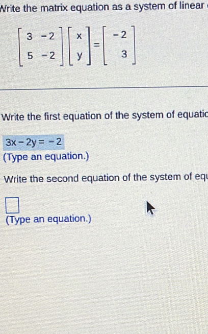 Write the matrix equation as a system of linear
beginbmatrix 3&-2 5&-2endbmatrix beginbmatrix x yendbmatrix =beginbmatrix -2 3endbmatrix
Write the first equation of the system of equatic
3x-2y=-2
(Type an equation.)
Write the second equation of the system of eq
□°
(Type an equation.)