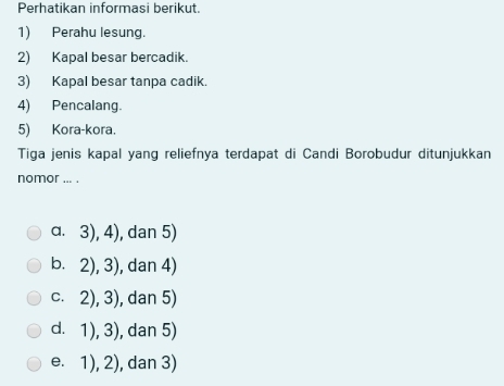 Perhatikan informasi berikut.
1) Perahu lesung.
2) Kapal besar bercadik.
3) Kapal besar tanpa cadik.
4) Pencalang.
5) Kora-kora.
Tiga jenis kapal yang reliefnya terdapat di Candi Borobudur ditunjukkan
nomor ... .
a. 3), 4), dan 5)
b. 2), 3), dan 4)
c. 2), 3), dan 5)
d. 1), 3), dan 5)
e. 1), 2), dan 3)