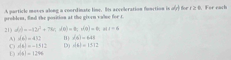 A particle moves along a coordinate line. Its acceleration function is a(t) for t≥ 0.For each
problem, find the position at the given value for /.
21) a(t)=-12t^2+78t; s(0)=0; v(0)=0; at t=6
A) s(6)=432 B) s(6)=648
C) s(6)=-1512 D) s(6)=1512
E) s(6)=1296