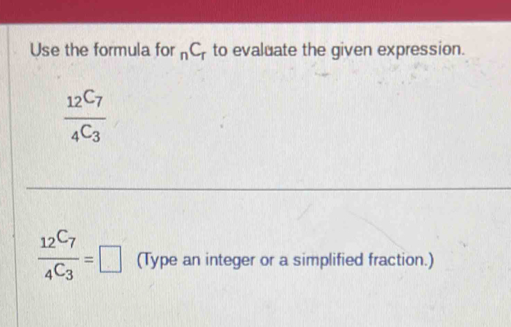 Use the formula for _nC_r to evaluate the given expression.
frac 12C_7_4C_3
frac 12^(C_7)4^(C_3)=□ (Type an integer or a simplified fraction.)