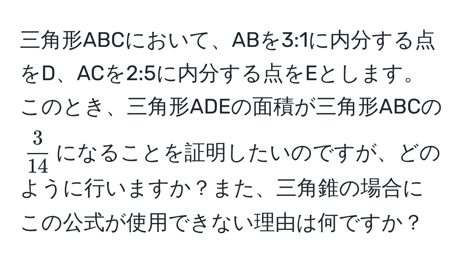 三角形ABCにおいて、ABを3:1に内分する点をD、ACを2:5に内分する点をEとします。このとき、三角形ADEの面積が三角形ABCの$ 3/14 $になることを証明したいのですが、どのように行いますか？また、三角錐の場合にこの公式が使用できない理由は何ですか？