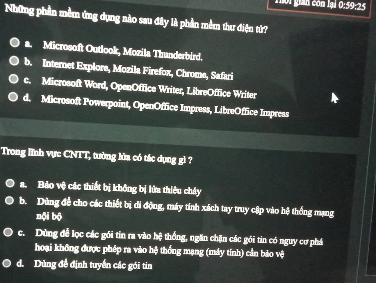 Thôi gián còn lại 0:59:25
Những phần mềm ứng dụng nào sau đây là phần mềm thư điện tứ?
a. Microsoft Outlook, Mozila Thunderbird.
b. Internet Explore, Mozila Firefox, Chrome, Safari
c. Microsoft Word, OpenOffice Writer, LibreOffice Writer
d. Microsoft Powerpoint, OpenOffice Impress, LibreOffice Impress
Trong lĩnh vực CNTT, tường lửa có tác dụng gì ?
a. Bảo vệ các thiết bị không bị lửa thiêu cháy
b. Dùng đề cho các thiết bị di động, máy tính xách tay truy cập vào hệ thống mạng
nội bộ
c. Dùng đề lọc các gói tin ra vào hệ thống, ngăn chặn các gói tin có nguy cơ phá
hoại không được phép ra vào hệ thống mạng (máy tính) cần bảo vệ
d. Dùng đề định tuyến các gói tin