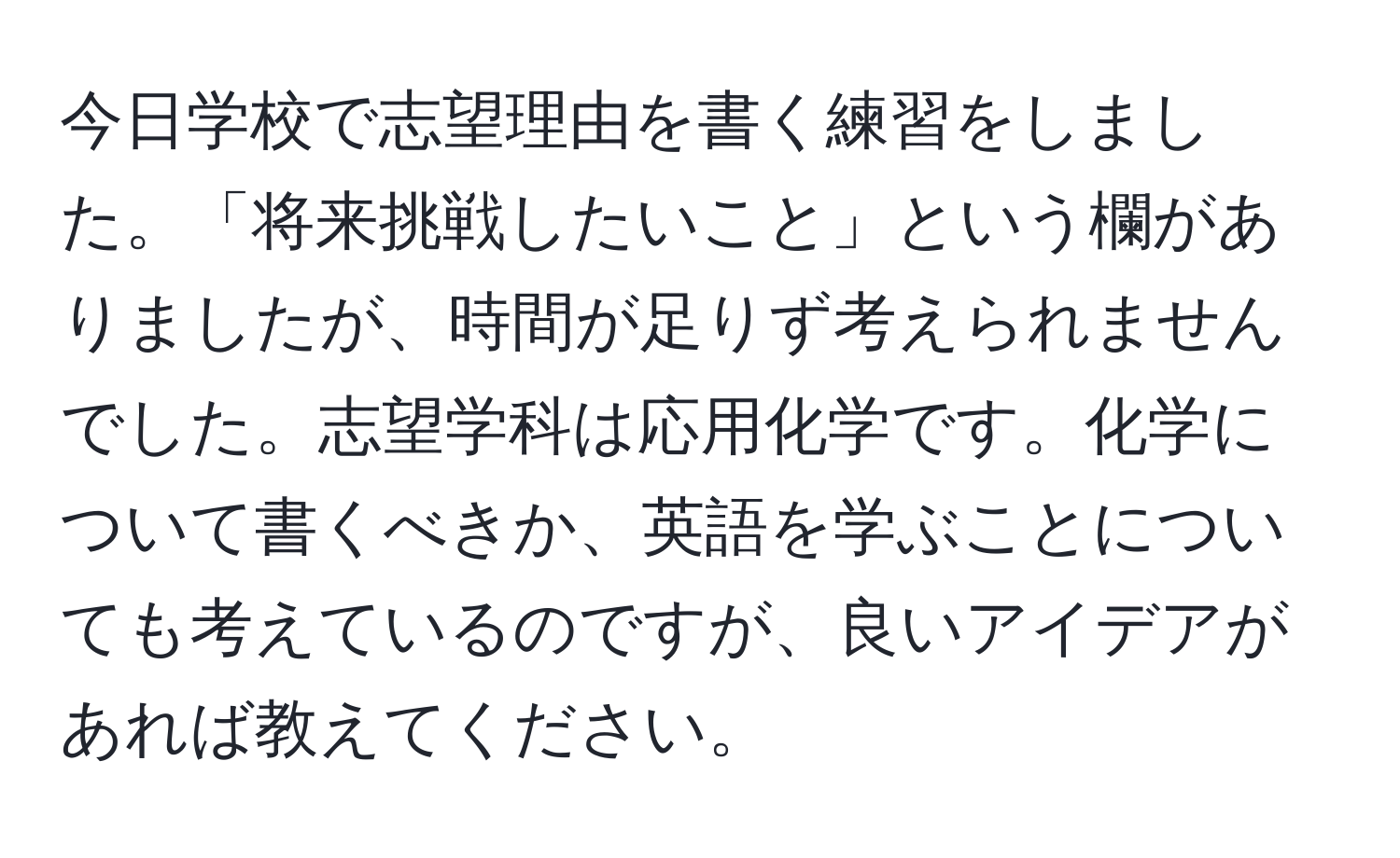 今日学校で志望理由を書く練習をしました。「将来挑戦したいこと」という欄がありましたが、時間が足りず考えられませんでした。志望学科は応用化学です。化学について書くべきか、英語を学ぶことについても考えているのですが、良いアイデアがあれば教えてください。