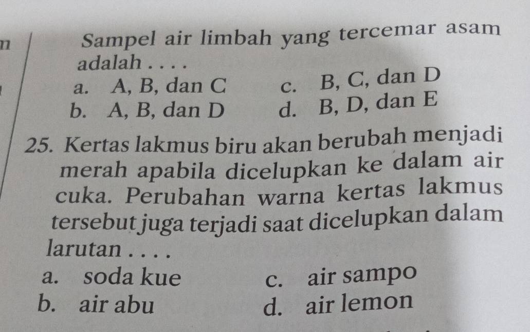 Sampel air limbah yang tercemar asam
adalah . . . .
a. A, B, dan C c. B, C, dan D
b. A, B, dan D d. B, D, dan E
25. Kertas lakmus biru akan berubah menjadi
merah apabila dicelupkan ke dalam air
cuka. Perubahan warna kertas lakmus
tersebut juga terjadi saat dicelupkan dalam
larutan . . . .
a. soda kue c. air sampo
b. air abu d. air lemon