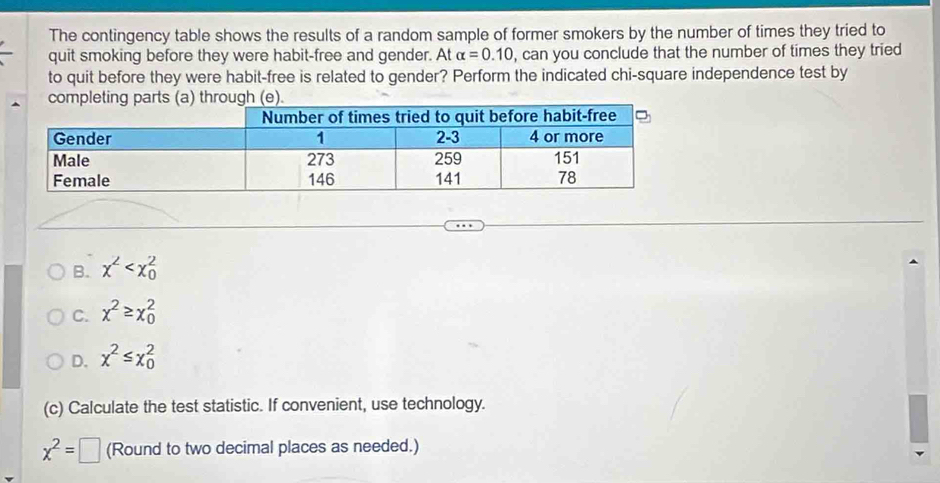 The contingency table shows the results of a random sample of former smokers by the number of times they tried to
quit smoking before they were habit-free and gender. At alpha =0.10 , can you conclude that the number of times they tried
to quit before they were habit-free is related to gender? Perform the indicated chi-square independence test by
completing parts (a) through (e).
B. x^2
C. x^2≥ x_0^(2
D. x^2)≤ x_0^(2
(c) Calculate the test statistic. If convenient, use technology.
x^2)=□ (Round to two decimal places as needed.)