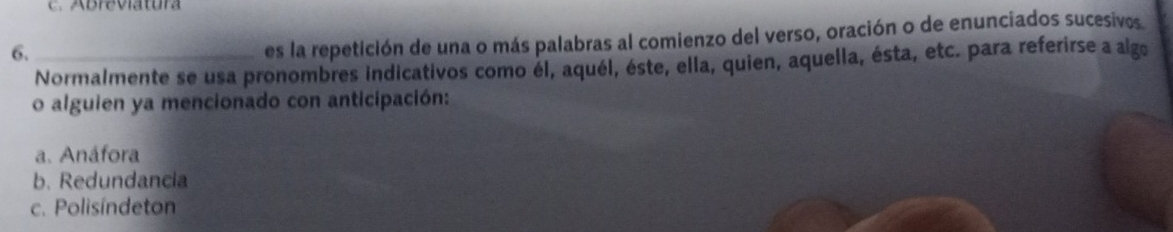 Abreviatura
6._
es la repetición de una o más palabras al comienzo del verso, oración o de enunciados sucesivos
Normalmente se usa pronombres indicativos como él, aquél, éste, ella, quien, aquella, ésta, etc. para referirse a algo
o alguien ya mencionado con anticipación:
a. Anáfora
b. Redundancia
c. Polisíndeton