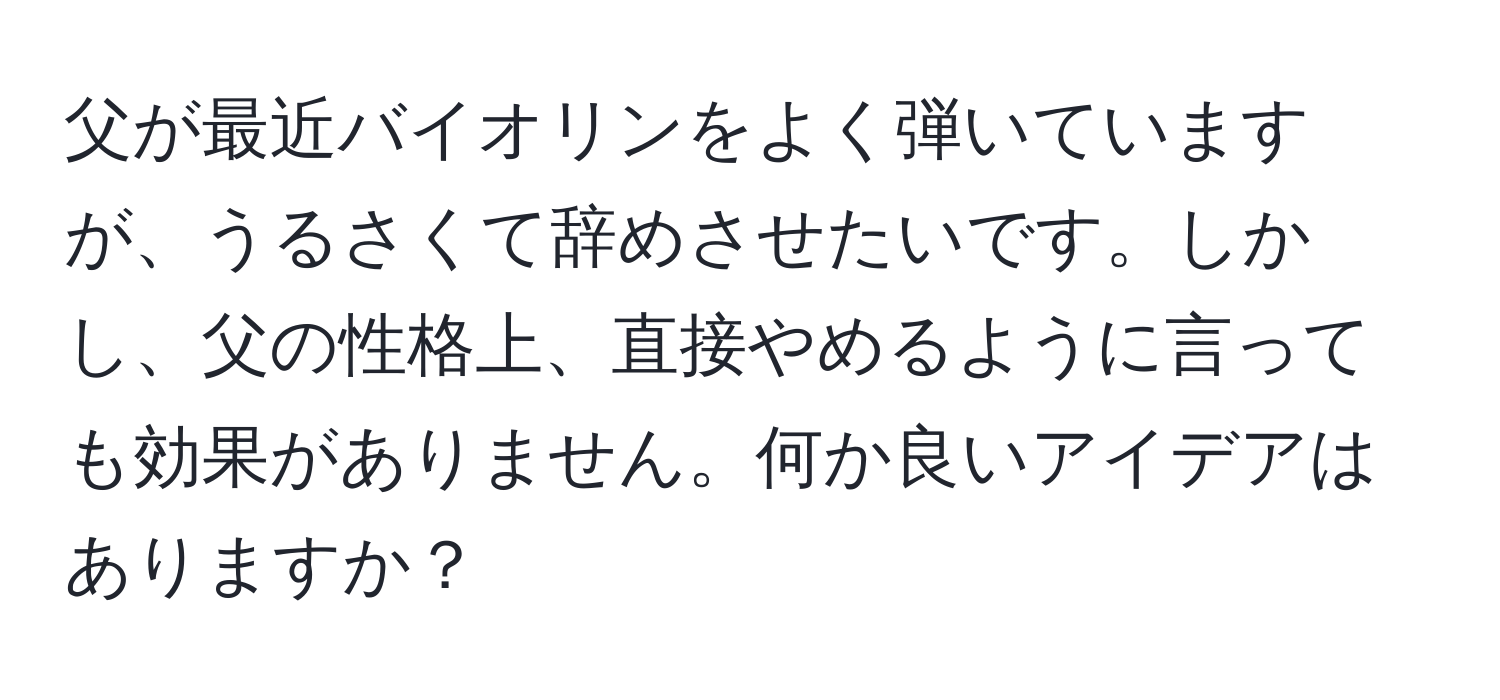 父が最近バイオリンをよく弾いていますが、うるさくて辞めさせたいです。しかし、父の性格上、直接やめるように言っても効果がありません。何か良いアイデアはありますか？