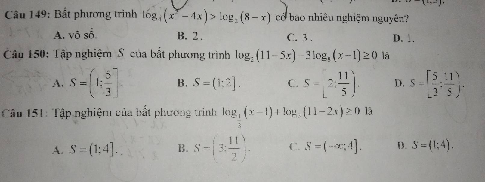 (1,J). 
* Câu 149: Bất phương trình log _4(x^2-4x)>log _2(8-x) có bao nhiêu nghiệm nguyên?
A. vhat OShat O. B. 2. C. 3. D. 1.
Câu 150: Tập nghiệm S của bất phương trình log _2(11-5x)-3log _8(x-1)≥ 0 là
A. S=(1; 5/3 ]. S=[2; 11/5 ). S=[ 5/3 : 11/5 ).
B. S=(1;2]. C. D.
Câu 151: Tập nghiệm của bất phương trình log _ 1/3 (x-1)+log _3(11-2x)≥ 0 là
C.
D.
A. S=(1;4]. B. S=(3: 11/2 ). S=(-∈fty ;4]. S=(1;4).