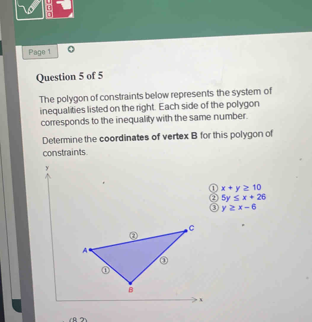 Page 1
Question 5 of 5
The polygon of constraints below represents the system of
inequalities listed on the right. Each side of the polygon
corresponds to the inequality with the same number.
Determine the coordinates of vertex B for this polygon of
constraints.
y
0 x+y≥ 10
② 5y≤ x+26
③ y≥ x-6