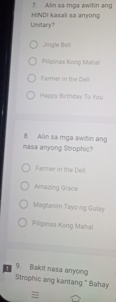 Alin sa mga awitin ang
HINDI kasali sa anyong
Unitary?
Jingle Bell
Pilipinas Kong Mahal
Farmer in the Dell
Happy Birthday To You
8. Alin sa mga awitin ang
nasa anyong Strophic?
Farmer in the Dell
Amazing Grace
Magtanim Tayo ng Gulay
Pilipinas Kong Mahal
! 9. Bakit nasa anyong
Strophic ang kantang ” Bahay