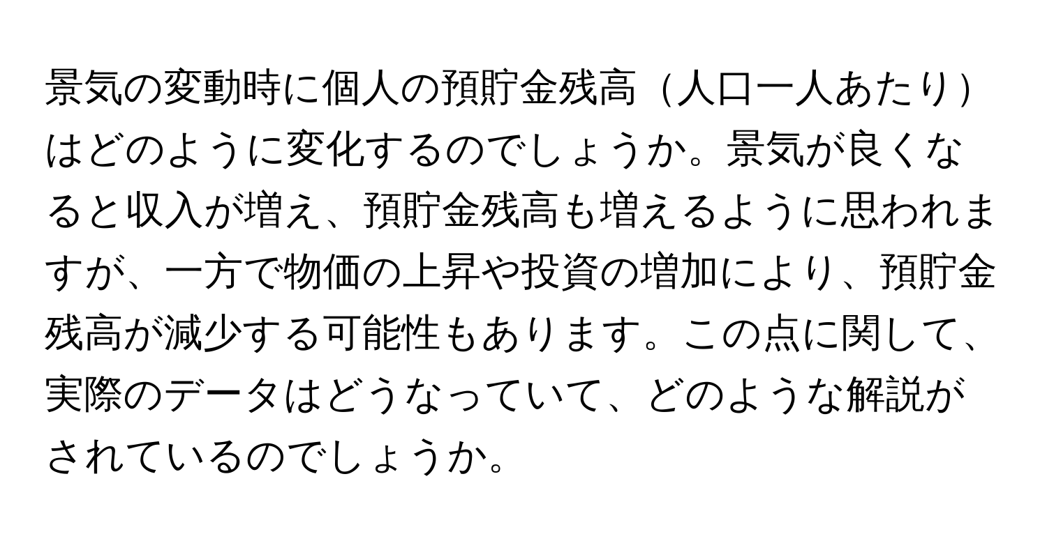 景気の変動時に個人の預貯金残高人口一人あたりはどのように変化するのでしょうか。景気が良くなると収入が増え、預貯金残高も増えるように思われますが、一方で物価の上昇や投資の増加により、預貯金残高が減少する可能性もあります。この点に関して、実際のデータはどうなっていて、どのような解説がされているのでしょうか。