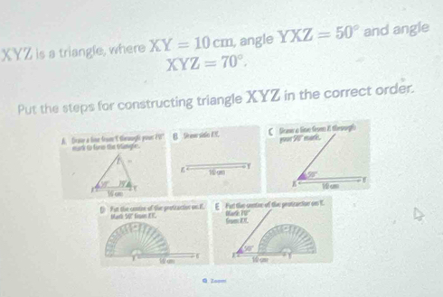 XYZ is a triangle, where XY=10cm , angle YXZ=50° and angle
XYZ=70°. 
Put the steps for constructing triangle XYZ in the correct order.
A. Grase a line frsme t thruugh pouer V mark to for the trngh e . B Seee sitio ES. C Srm a line frm I theoogh
,
6 19m 98° I
or JT
16 cm  cm
f Fut the centee of the protraction on E Mari 50" fison EF E Fut the centre of the protcacion on K.
Grom EL Murat c U
1 am 6 ∠ overline B
Wam
Q Z====