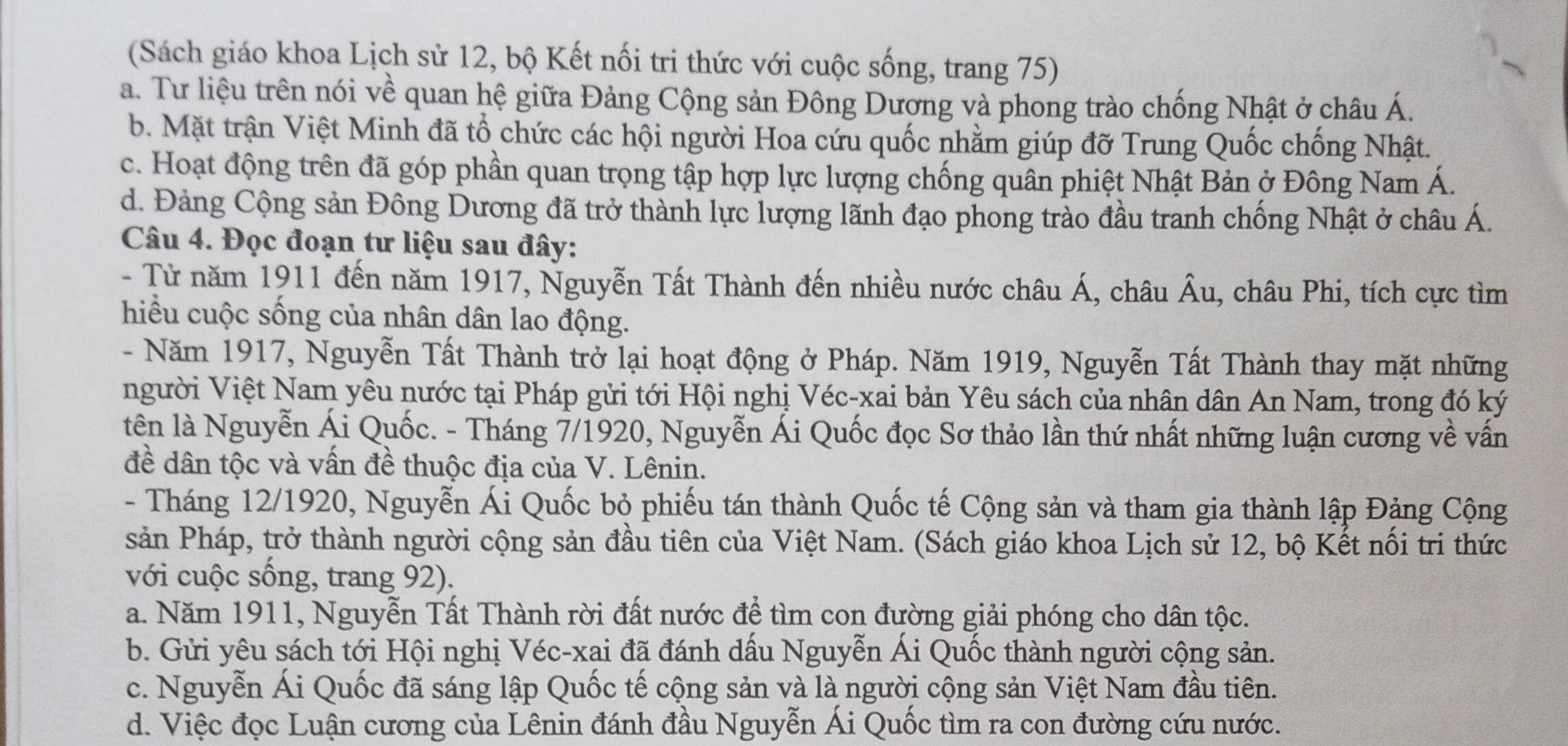 (Sách giáo khoa Lịch sử 12, bộ Kết nối tri thức với cuộc sống, trang 75)
a. Tư liệu trên nói về quan hệ giữa Đảng Cộng sản Đông Dương và phong trào chống Nhật ở châu Á.
b. Mặt trận Việt Minh đã tổ chức các hội người Hoa cứu quốc nhằm giúp đỡ Trung Quốc chống Nhật.
c. Hoạt động trên đã góp phần quan trọng tập hợp lực lượng chống quân phiệt Nhật Bản ở Đông Nam Á.
d. Đảng Cộng sản Đông Dương đã trở thành lực lượng lãnh đạo phong trào đầu tranh chống Nhật ở châu Á.
Câu 4. Đọc đoạn tư liệu sau đây:
- Từ năm 1911 đến năm 1917, Nguyễn Tất Thành đến nhiều nước châu Á, châu . overline AU 1, châu Phi, tích cực tìm
hiểu cuộc sống của nhân dân lao động.
- Năm 1917, Nguyễn Tất Thành trở lại hoạt động ở Pháp. Năm 1919, Nguyễn Tất Thành thay mặt những
người Việt Nam yêu nước tại Pháp gửi tới Hội nghị Véc-xai bản Yêu sách của nhân dân An Nam, trong đó ký
tên là Nguyễn Ái Quốc. - Tháng 7/1920, Nguyễn Ái Quốc đọc Sơ thảo lần thứ nhất những luận cương về vấn
đề dân tộc và vấn đề thuộc địa của V. Lênin.
- Tháng 12/1920, Nguyễn Ái Quốc bỏ phiếu tán thành Quốc tế Cộng sản và tham gia thành lập Đảng Cộng
sản Pháp, trở thành người cộng sản đầu tiên của Việt Nam. (Sách giáo khoa Lịch sử 12, bộ Kết nổi tri thức
với cuộc sống, trang 92).
a. Năm 1911, Nguyễn Tất Thành rời đất nước để tìm con đường giải phóng cho dân tộc.
b. Gửi yêu sách tới Hội nghị Véc-xai đã đánh dấu Nguyễn Ái Quốc thành người cộng sản.
c. Nguyễn Ái Quốc đã sáng lập Quốc tế cộng sản và là người cộng sản Việt Nam đầu tiên.
d. Việc đọc Luận cương của Lênin đánh đầu Nguyễn Ái Quốc tìm ra con đường cứu nước.