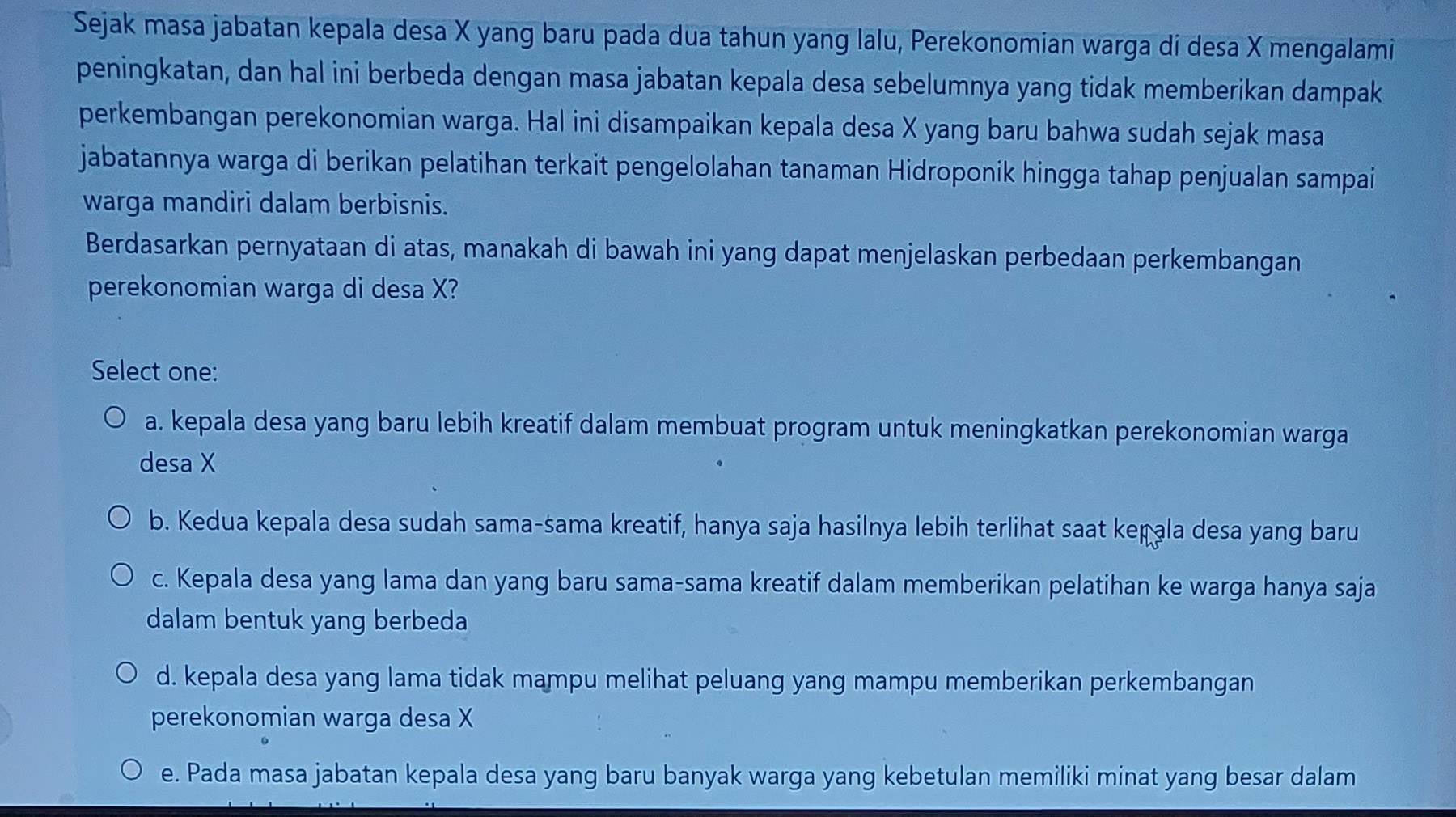 Sejak masa jabatan kepala desa X yang baru pada dua tahun yang lalu, Perekonomian warga di desa X mengalami
peningkatan, dan hal ini berbeda dengan masa jabatan kepala desa sebelumnya yang tidak memberikan dampak
perkembangan perekonomian warga. Hal ini disampaikan kepala desa X yang baru bahwa sudah sejak masa
jabatannya warga di berikan pelatihan terkait pengelolahan tanaman Hidroponik hingga tahap penjualan sampai
warga mandiri dalam berbisnis.
Berdasarkan pernyataan di atas, manakah di bawah ini yang dapat menjelaskan perbedaan perkembangan
perekonomian warga di desa X?
Select one:
a. kepala desa yang baru lebih kreatif dalam membuat program untuk meningkatkan perekonomian warga
desa X
b. Kedua kepala desa sudah sama-sama kreatif, hanya saja hasilnya lebih terlihat saat kepala desa yang baru
c. Kepala desa yang lama dan yang baru sama-sama kreatif dalam memberikan pelatihan ke warga hanya saja
dalam bentuk yang berbeda
d. kepala desa yang lama tidak mampu melihat peluang yang mampu memberikan perkembangan
perekonomian warga desa X
e. Pada masa jabatan kepala desa yang baru banyak warga yang kebetulan memiliki minat yang besar dalam