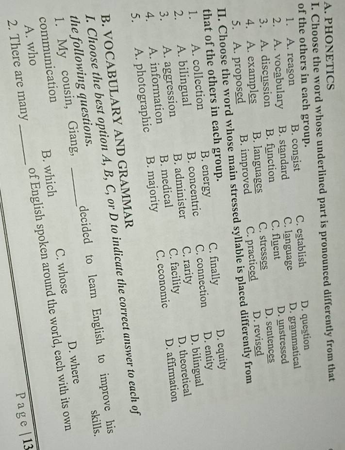 PHONETICS
I. Choose the word whose underlined part is pronounced differently from that
of the others in each group.
1. A. reagon B. congist C. establish D. question
2. A. vocabulary B. standard C. language D. grammatical
3. A. discussion B. function C. fluent D. unstressed
4. A. examples B. languages C. stresses D. sentences
5. A. proposed B. improved C. practiced D. revised
II. Choose the word whose main stressed syllable is placed differently from
that of the others in each group.
1. A. collection B. energy C. finally D. equity
D. bilingual
2. A. bilingual B. concentric C. connection D. entity
3. A. aggression B. administer C. rarity
D. theoretical
4. A. information B. medical C. facility
D. affirmation
5. A. photographic B. majority C. economic
B. VOCABULARY AND GRAMMAR
I. Choose the best option A, B, C, or D to indicate the correct answer to each of
skills.
1. My cousin, Giang, decided to learn English to improve his
the following questions._
D. where
communication
A. who B. which C. whose
2. There are many _of English spoken around the world, each with its own
Page |13