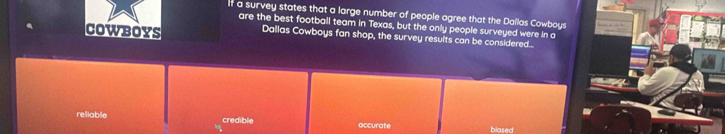 If a survey states that a large number of people agree that the Dallas Cowboys
are the best football team in Texas, but the only people surveyed were in a
COWBOYS
Dallas Cowboys fan shop, the survey results can be considered...
reliable credible accurate
blased