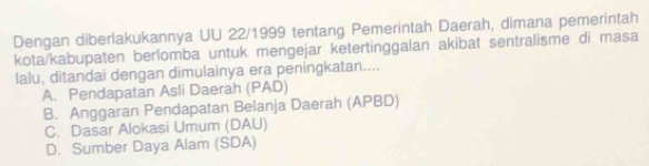 Dengan diberlakukannya UU 22/1999 tentang Pemerintah Daerah, dimana pemerintah
kota/kabupaten berlomba untuk mengejar ketertinggalan akibat sentralisme di masa
lalu, ditandai dengan dimulainya era peningkatan....
A. Pendapatan Asli Daerah (PAD)
B. Anggaran Pendapatan Belanja Daerah (APBD)
C. Dasar Alokasi Umum (DAU)
D. Sumber Daya Alam (SDA)