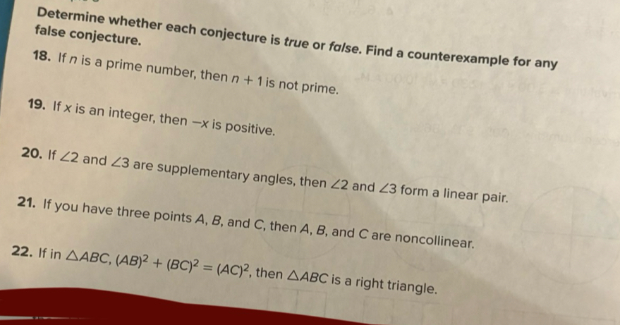 false conjecture. 
Determine whether each conjecture is true or følse. Find a counterexample for any 
18. Ifn is a prime number, then n+1 is not prime. 
19. If x is an integer, then — x is positive. 
20. If ∠ 2 and ∠ 3 are supplementary angles, then ∠ 2 and ∠ 3 form a linear pair. 
21. If you have three points A, B, and C, then A, B, and C are noncollinear. 
22. If in △ ABC, (AB)^2+(BC)^2=(AC)^2 , then △ ABC is a right triangle.