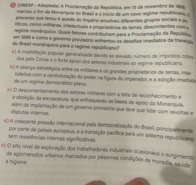 (UNESP - Adaptada) A Proclamação da República, em 15 de novembro de 1889,
marcou o fim da Monarquia no Brasil e o início de um novo regime republicano, o
processo que levou à queda do Império envolveu diferentes grupos sociais e p.
líticos, como militares, intelectuais e proprietários de terras, descontentes com 
regime monárquico. Quais fatores contribuíram para a Proclamação da República
em 1889 e como o governo provisório enfrentou os desafios imediatos da transição
do Brasil monárquico para o regime republicano?
a) A insatisfação popular generalizada devido ao elevado número de impostos cobra-
dos pela Coroa e o forte apoio dos setores industriais ao regime republicano.
b) A aliança estratégica entre os militares e os grandes proprietários de terras, insa-
tisfeitos com a centralização do poder na figura do imperador, e a adoção imediata
de um regime democrático pleno.
c) O descontentamento dos setores militares com a falta de reconhecimento e
a abolição da escravatura, que enfraqueceu as bases de apoio da Monarquia,
além da implantação de um governo provisório que teve que lidar com revoltas e
disputas internas.
d) A crescente pressão internacional pela democratização do Brasil, principalmente
por parte de países europeus, e a transição pacífica para um sistema republicano
sem resistências internas significativas.
e) O alto nível de exploração dos trabalhadores industriais ocasionava o surgimento
de aglomerados urbanos marcados por péssimas condições de moradia, saúde
e higiene.