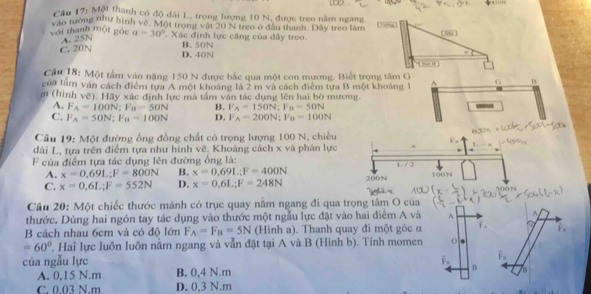 Cầu 17: Một thanh có độ dài L, trọng lượng 10 N, được treo nằm ngang
vào tường như hình về. Một trong vật 20 N treo ở đầu thanh. Dây treo làm
với thanh một góc a=30° Xác định lực căng của dây treo.
A. 25N
B. 50N
C. 20N D. 40N
Câu 18: Một tấm ván nặng 150 N được bắc qua một con mương. Biết trọng tâm G
của tâm ván cách điểm tựa A một khoảng là 2 m và cách điểm tựa B một khoảng 1
B
m (hình vẽ). Hãy xác định lực mà tấm ván tác dụng lên hai bờ mương.
A. F_A=100N;F_B=50N B. F_A=150N;F_B=50N
C. F_A=50N;F_B=100N D. F_A=200N;F_B=100N
Câu 19: Một đường ống đồng chất có trọng lượng 100 N, chiều
dài L, tựa trên điểm tựa như hình vẽ. Khoảng cách x và phản lực
F của điểm tựa tác dụng lên đường ống là:
A. x=0,69L;F=800N B. x=0.69L;F=400N L / 2
C. x=0,6L;F=552N D. x=0,6L;F=248N 200N 100N
Câu 20: Một chiếc thước mảnh có trục quay nằm ngang đi qua trọng tâm O của
thước. Dùng hai ngón tay tác dụng vào thước một ngẫu lực đặt vào hai điểm A và ^  
B cách nhau 6cm và có độ lớn F_A=F_B=5N (Hình a). Thanh quay đi một góc α F a vector F_A
=60°. Hai lực luôn luôn nằm ngang và vẫn đặt tại A và B (Hình b). Tính momen o .
của ngẫu lực PB
A. 0,15 N.m B. 0,4 N.m B B
C. 0.03 N.m D. 0,3 N.m