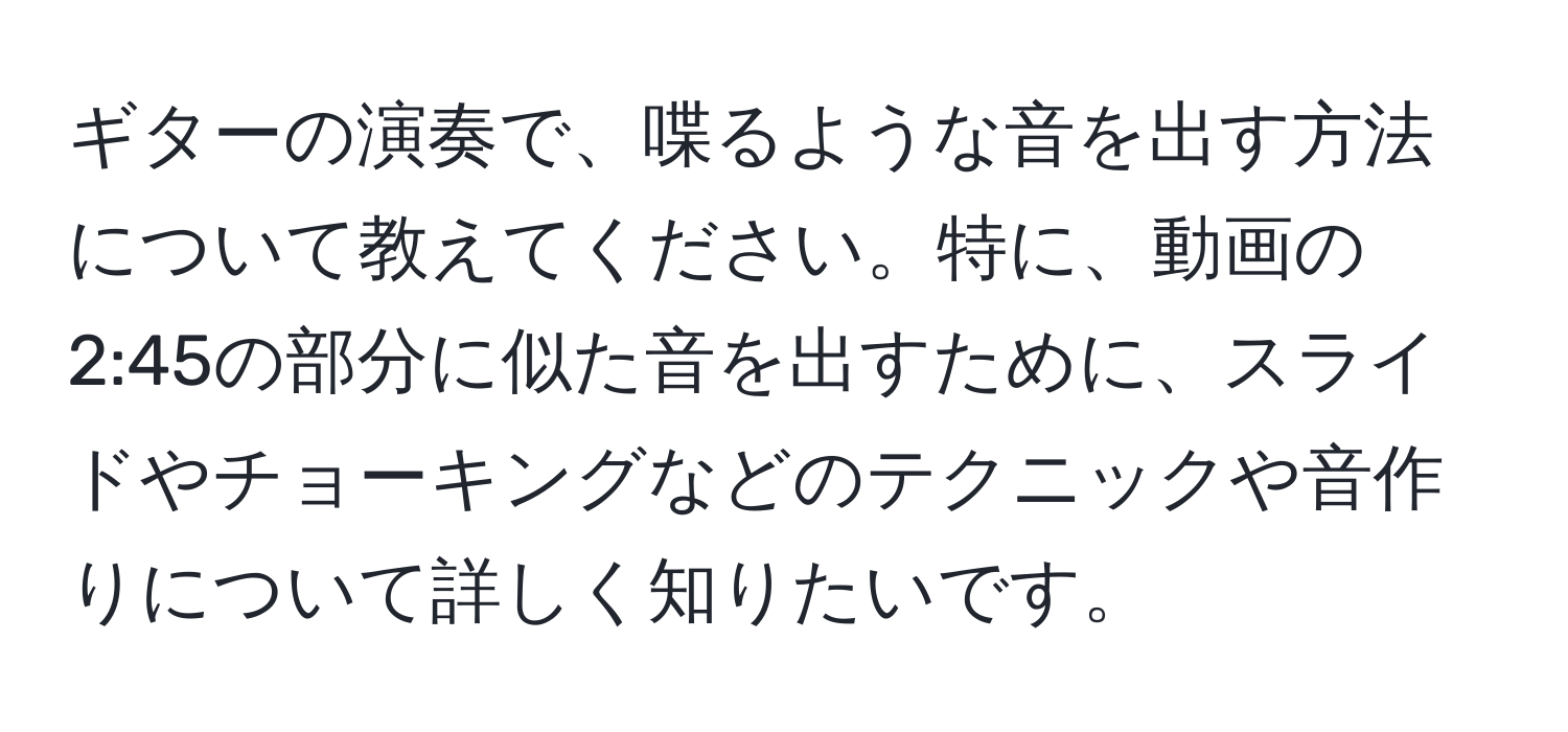 ギターの演奏で、喋るような音を出す方法について教えてください。特に、動画の2:45の部分に似た音を出すために、スライドやチョーキングなどのテクニックや音作りについて詳しく知りたいです。