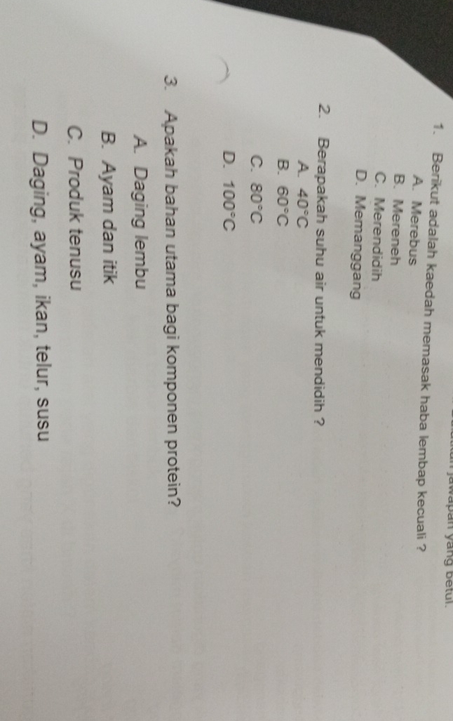 jawapan yang betul.
1. Berikut adalah kaedah memasak haba lembap kecuali ?
A. Merebus
B. Mereneh
C. Merendidih
D. Memanggang
2. Berapakah suhu air untuk mendidih ?
A. 40°C
B. 60°C
C. 80°C
D. 100°C
3. Apakah bahan utama bagi komponen protein?
A. Daging lembu
B. Ayam dan itik
C. Produk tenusu
D. Daging, ayam, ikan, telur, susu