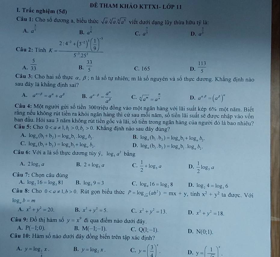 Đề THam khảo KTTX1- Lớp 11
I. Trắc nghiệm (5đ)
Câu 1: Cho số dương a, biểu thức sqrt(a).sqrt[3](a).sqrt[6](a^5) viết dưới dạng lũy thừa hữu tỷ là:
A. a^(frac 5)7 a^(frac 1)6 a^(frac 7)3 a^(frac 5)3
B.
C.
D.
Câu 2: Tính K=frac 2:4^(-2)+(3^(-2))^3( 1/9 )^-35^(-3).25^2
A.  5/33   33/5   113/5 
B. C. 165 D.
Câu 3: Cho hai số thực α, β ; n là số tự nhiên; m là số nguyên và số thực dương. Khẳng định nào
sau đây là khẳng định sai?
A. a^(alpha +beta)=a^(alpha)+a^(beta) B. a^(alpha -beta)= a^(alpha)/a^(beta)  C. sqrt[n](a^m)=a^(frac m)n D. a^(alpha beta)=(a^(beta))^alpha 
Câu 4: Một người gửi số tiền 300 triệu đồng vào một ngân hàng với lãi suất kép 6% một năm. Biết
rằng nếu không rút tiền ra khỏi ngân hàng thì cứ sau mỗi năm, số tiền lãi suất sẽ được nhập vào vốn
ban đầu. Hỏi sau 3 năm không rút tiền gốc và lãi, số tiền trong ngân hàng của người đó là bao nhiêu?
Câu 5: Cho 00,b_2>0 Khẳng định nào sau đây dúng?
A. log _a(b_1+b_2)=log _ab_1.log _ab_2. B. log _a(b_1.b_2)=log _ab_1+log _ab_2.
C. log _a(b_1+b_2)=log _ab_1+log _ab_2. D. log _a(b_1.b_2)=log _ab_1.log _ab_2.
Câu 6: Với a là số thực dương tùy ý, log _5a^2 bằng
A. 2log _5a B. 2+log _5a C.  1/2 +log _5a D.  1/2 log _5a
Câu 7: Chọn câu đúng
A. log _216=log _381 B. log _39=3 C. log _416=log _28 D. log _24=log _36
Câu 8: Cho 00. Rút gọn biểu thức P=log _sqrt(a)(ab^2)=mx+y , tính x^2+y^2 ta được. Với
log _ab=m
A. x^2+y^2=20. B. x^2+y^2=5. C. x^2+y^2=13. D. x^2+y^2=18.
Câu 9:Dhat o thị hàm số y=x^9 đi qua điểm nào dưới đây.
A. P(-1;0). B. M(-1;-1). C. Q(1;-1). D. N(0;1).
Câu 10: Hàm số nào dưới đây đồng biến trên tập xác định?
A. y=log _ 1/4 x. y=( 3/4 )^x. D. y=( 1/5 )^x.
B. y=log _2x. C.