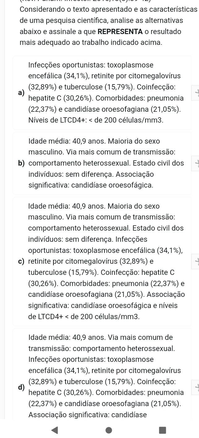 Considerando o texto apresentado e as características
de uma pesquisa científica, analise as alternativas
abaixo e assinale a que REPRESENTA o resultado
mais adequado ao trabalho indicado acima.
Infecções oportunistas: toxoplasmose
encefálica (34,1% ) , retinite por citomegalovírus
(3 2,89% ) e tuberculose (15,79%). Coinfecção:
a)
he patite C(30,26% ). Comorbidades: pneumonia
(22,37% ) e candidíase oroesofagiana (21,05% ).
Níveis de LTCD4+: (34,1% ),
c) retinite por citomegalovírus (32,89%) e
tuberculose (15,79% ). Coinfecção: hepatite C
(30,26%). Comorbidades: pneumonia (22,37% ) e
candidíase oroesofagiana (21,05% ). Associação
significativa: candidíase oroesofágica e níveis
de LTCD4+ (34,1% ) , retinite por citomegalovírus
(32,89% ) ) e tuberculose (15,79% ). Coinfecção:
d)
hepatite( C(30,26% ) ). Comorbidades: pneumonia
(22,37% ) e candidíase oroesofagiana (21,05% ).
Associação significativa: candidíase