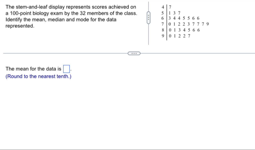 The stem-and-leaf display represents scores achieved on
a 100-point biology exam by the 32 members of the class. :
Identify the mean, median and mode for the data
represented.
The mean for the data is □ .
(Round to the nearest tenth.)