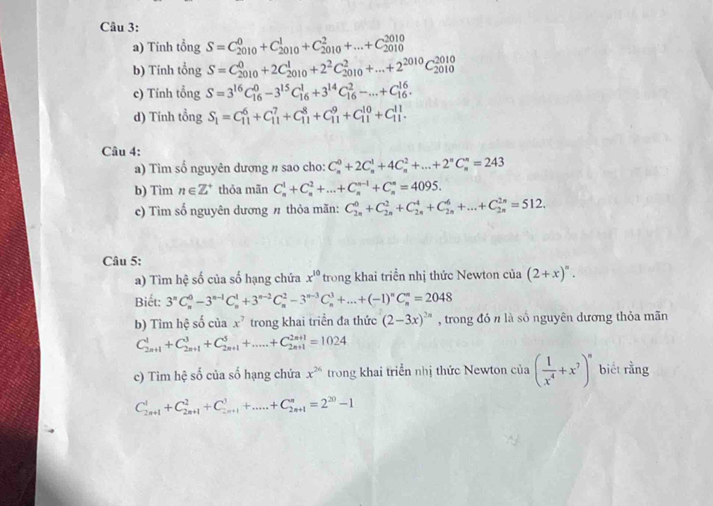 Tính tổng S=C_(2010)^0+C_(2010)^1+C_(2010)^2+...+C_(2010)^(2010)
b) Tính tổng S=C_(2010)^0+2C_(2010)^1+2^2C_(2010)^2+...+2^(2010)C_(2010)^(2010)
c) Tính tổng S=3^(16)C_(16)^0-3^(15)C_(16)^1+3^(14)C_(16)^2-...+C_(16)^(16).
d) Tính tổng S_1=C_(11)^6+C_(11)^7+C_(11)^8+C_(11)^9+C_(11)^(10)+C_(11)^(11).
Câu 4:
a) Tìm số nguyên dương n sao cho: C_n^(0+2C_n^1+4C_n^2+...+2^n)C_n^(n=243
b) Tim n∈ Z^+) thỏa mãn C_n^(1+C_n^2+...+C_n^(n-1)+C_n^n=4095.
c) Tìm số nguyên dương n thỏa mãn: C_(2n)^0+C_(2n)^2+C_(2n)^4+C_(2n)^6+...+C_(2n)^(2n)=512.
Câu 5:
a) Tìm hệ số của số hạng chứa x^10) trong khai triển nhị thức Newton của (2+x)^n.
Biết: 3^nC_n^(0-3^n-1)C_n^(1+3^n-2)C_n^(2-3^n-3)C_n^(3+...+(-1)^n)C_n^(n=2048
b) Tìm hệ số ciax^7) trong khai triển đa thức (2-3x)^2n , trong đó n là số nguyên dương thỏa mãn
C_(2n+1)^1+C_(2n+1)^3+C_(2n+1)^5+....+C_(2n+1)^(2n+1)=1024
c) Tìm hệ số của số hạng chứa x^(26) trong khai triển nhị thức Newton của ( 1/x^4 +x^7)^n biết rằng
C_(2n+1)^1+C_(2n+1)^2+C_(2n+1)^3+....+C_(2n+1)^n=2^(20)-1