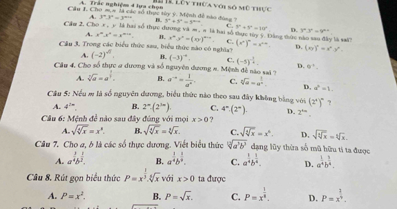 Trắc nghiệm 4 lựa chọn Hh 18. Lỗy thừa với số mô thực
Câu I. Cho m,# là các số thực tủy ý. Mệnh đề nào đùng ? 5°+5°=5^(circ -circ) C. 5°+5°=10°. D. 3^n3^n=9^(n+)
A. 3^m.3^n=3^(m+n) B.
Câu 2, Cho x , y là hai số thực đương và ∞ , π là hai số thực tùy ý. Đảng thức nào sau đây là sai?
A. x^m.x^n=x^(m+n). B. x^m.y^n=(xy)^m+n. C.
Câu 3. Trong các biểu thức sau, biểu thức nào có nghĩa? (x^n)^m=x^(n-m). D. (xy)^n=x^n.y^n.
A. (-2)^sqrt(2). B, (-3)^-6. C, (-5)^- 3/4 . D. 0^(-3).
Câu 4. Cho số thực # dương và số nguyên dương #. Mệnh đề nào sai ?
A. sqrt[7](a)=a^(frac 1)7. B. a^(-a)= 1/a^a . C. sqrt[3](a)=a^(frac 1)n. D, a^6=1.
Câu 5: Nếu m là số nguyên dương, biểu thức nào theo sau đây không bằng với (2^4)^m ?
A. 4^(2m). B. 2^m· (2^(3m)). C. 4^m· (2^m). D. 2^(4m).
Câu 6: Mệnh đề nào sau đây đúng với mọi x>0 ?
A. sqrt(sqrt [4]x)=x^8. B. sqrt(sqrt [4]x)=sqrt[8](x). C. sqrt(sqrt [4]x)=x^6. D. sqrt(sqrt [4]x)=sqrt[6](x).
Câu 7. Cho a, b là các thực dương. Viết biểu thức e^(frac 2)3 sqrt[12](a^3b^3) dạng lũy thừa số mũ hữu ti ta được
A. a^(frac 3)4b^(frac 1)2. B. a^(frac 1)4b^(frac 1)9. C. a^(frac 1)4b^(frac 1)4. D. a^(frac 1)4b^(frac 3)4.
Câu 8. Rút gọn biểu thức P=x^(frac 1)3.sqrt[6](x) với x>0 ta được
A. P=x^2. B. P=sqrt(x). C. P=x^(frac 1)8. D. P=x^(frac 2)9.