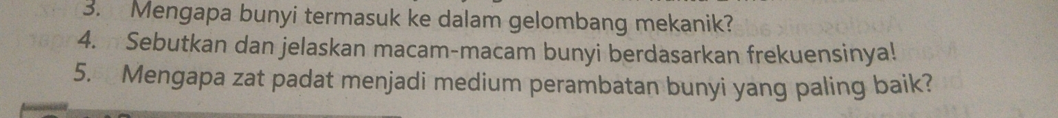 Mengapa bunyi termasuk ke dalam gelombang mekanik? 
4. Sebutkan dan jelaskan macam-macam bunyi berdasarkan frekuensinya! 
5. Mengapa zat padat menjadi medium perambatan bunyi yang paling baik?